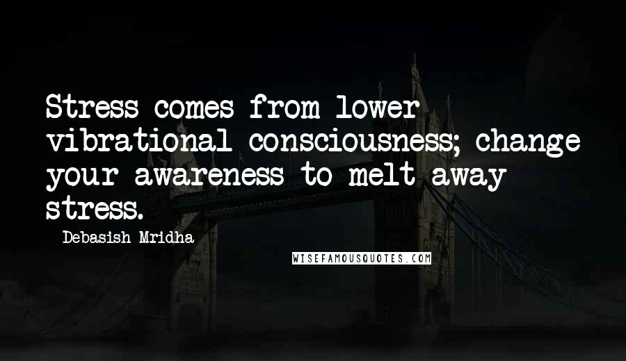 Debasish Mridha Quotes: Stress comes from lower vibrational consciousness; change your awareness to melt away stress.