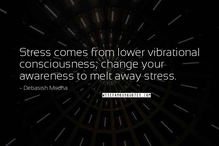 Debasish Mridha Quotes: Stress comes from lower vibrational consciousness; change your awareness to melt away stress.