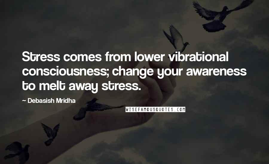 Debasish Mridha Quotes: Stress comes from lower vibrational consciousness; change your awareness to melt away stress.