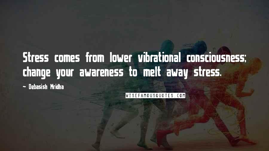 Debasish Mridha Quotes: Stress comes from lower vibrational consciousness; change your awareness to melt away stress.