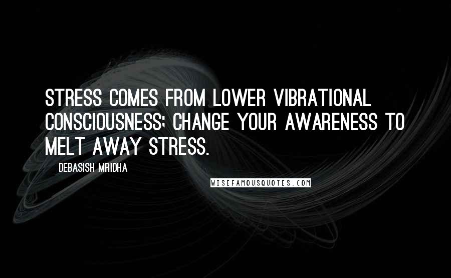 Debasish Mridha Quotes: Stress comes from lower vibrational consciousness; change your awareness to melt away stress.