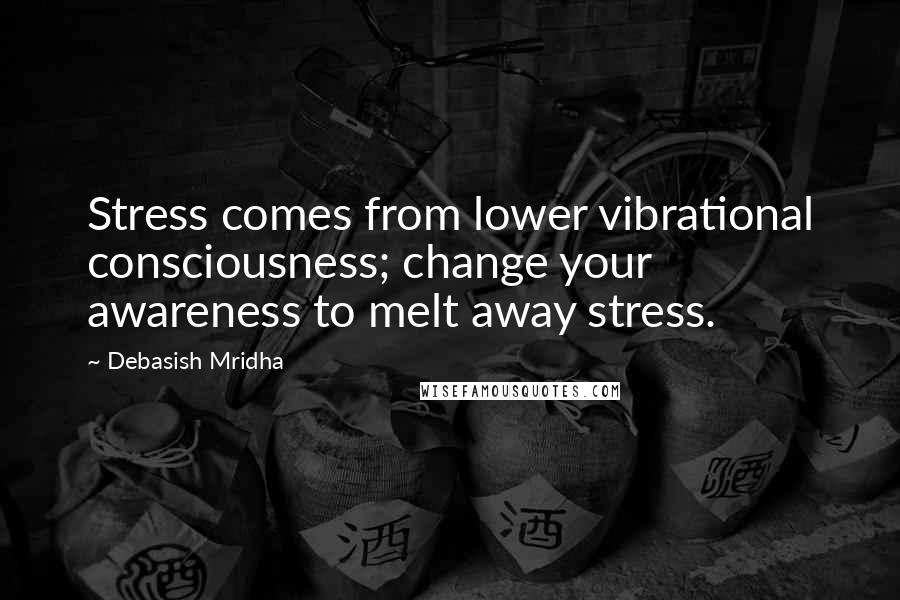 Debasish Mridha Quotes: Stress comes from lower vibrational consciousness; change your awareness to melt away stress.