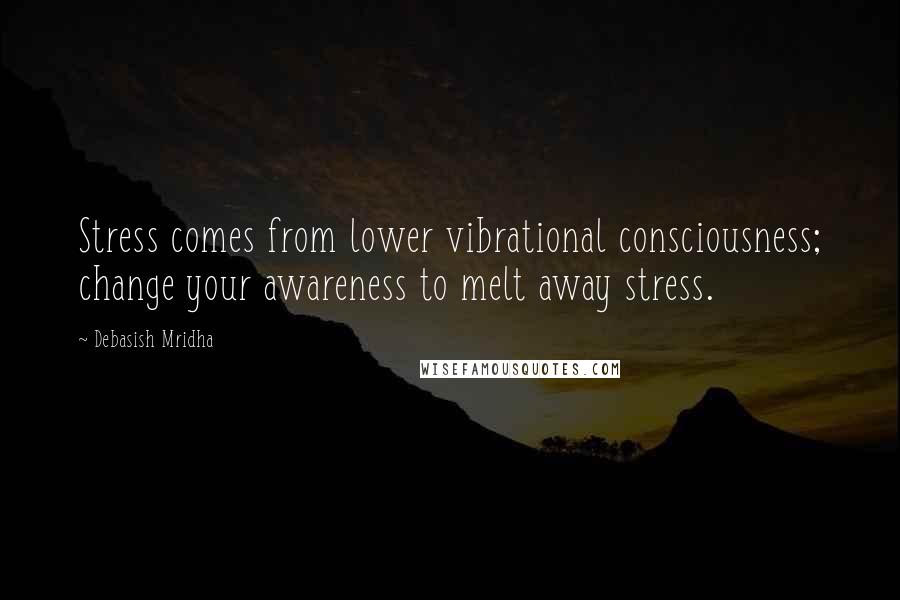 Debasish Mridha Quotes: Stress comes from lower vibrational consciousness; change your awareness to melt away stress.