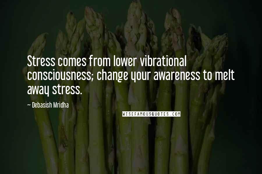 Debasish Mridha Quotes: Stress comes from lower vibrational consciousness; change your awareness to melt away stress.