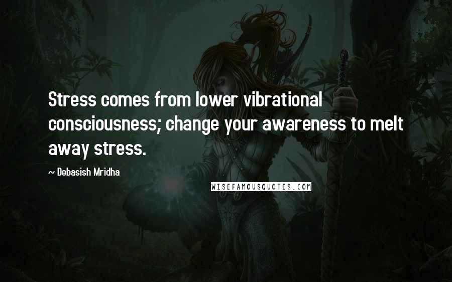 Debasish Mridha Quotes: Stress comes from lower vibrational consciousness; change your awareness to melt away stress.