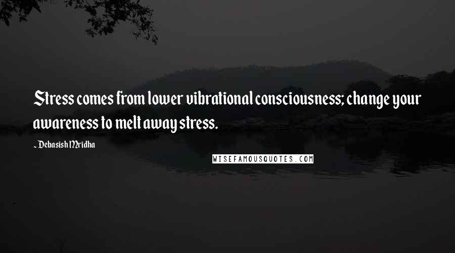 Debasish Mridha Quotes: Stress comes from lower vibrational consciousness; change your awareness to melt away stress.