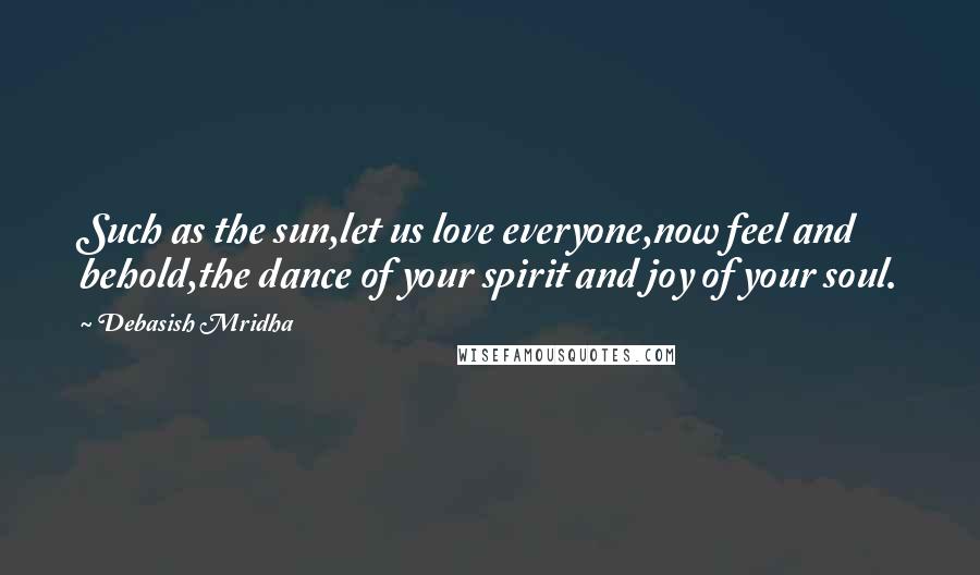 Debasish Mridha Quotes: Such as the sun,let us love everyone,now feel and behold,the dance of your spirit and joy of your soul.