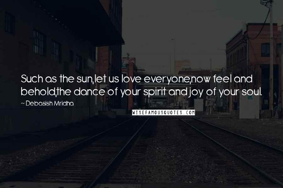 Debasish Mridha Quotes: Such as the sun,let us love everyone,now feel and behold,the dance of your spirit and joy of your soul.