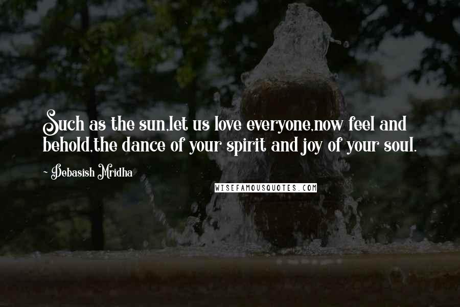 Debasish Mridha Quotes: Such as the sun,let us love everyone,now feel and behold,the dance of your spirit and joy of your soul.