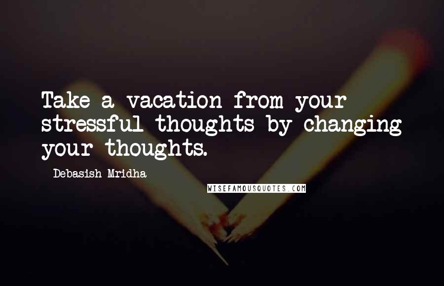 Debasish Mridha Quotes: Take a vacation from your stressful thoughts by changing your thoughts.