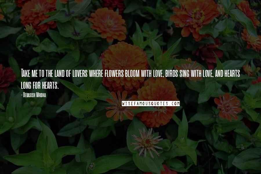 Debasish Mridha Quotes: Take me to the land of lovers where flowers bloom with love, birds sing with love, and hearts long for hearts.