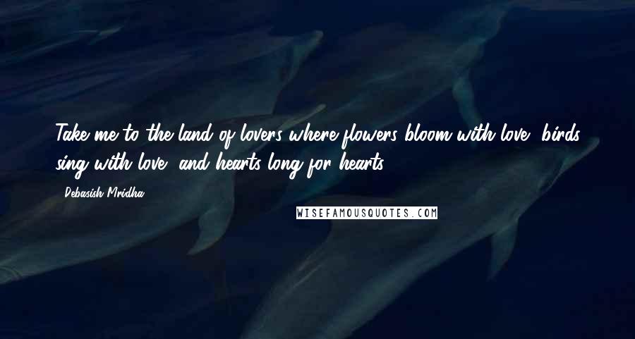 Debasish Mridha Quotes: Take me to the land of lovers where flowers bloom with love, birds sing with love, and hearts long for hearts.