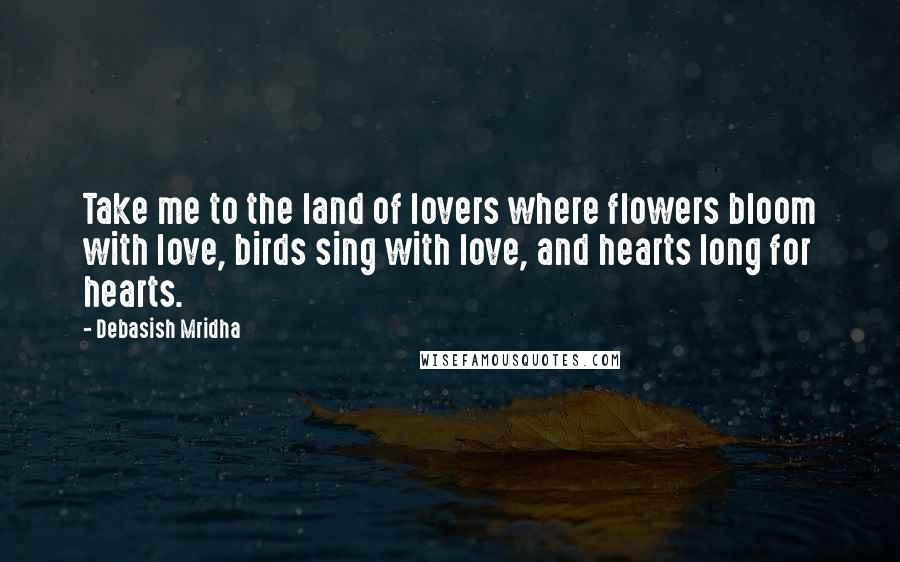 Debasish Mridha Quotes: Take me to the land of lovers where flowers bloom with love, birds sing with love, and hearts long for hearts.