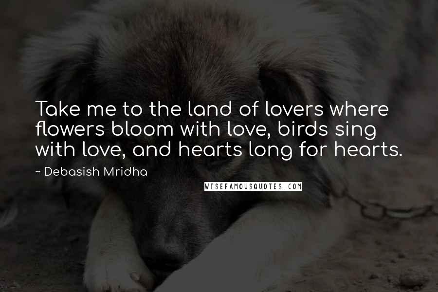 Debasish Mridha Quotes: Take me to the land of lovers where flowers bloom with love, birds sing with love, and hearts long for hearts.
