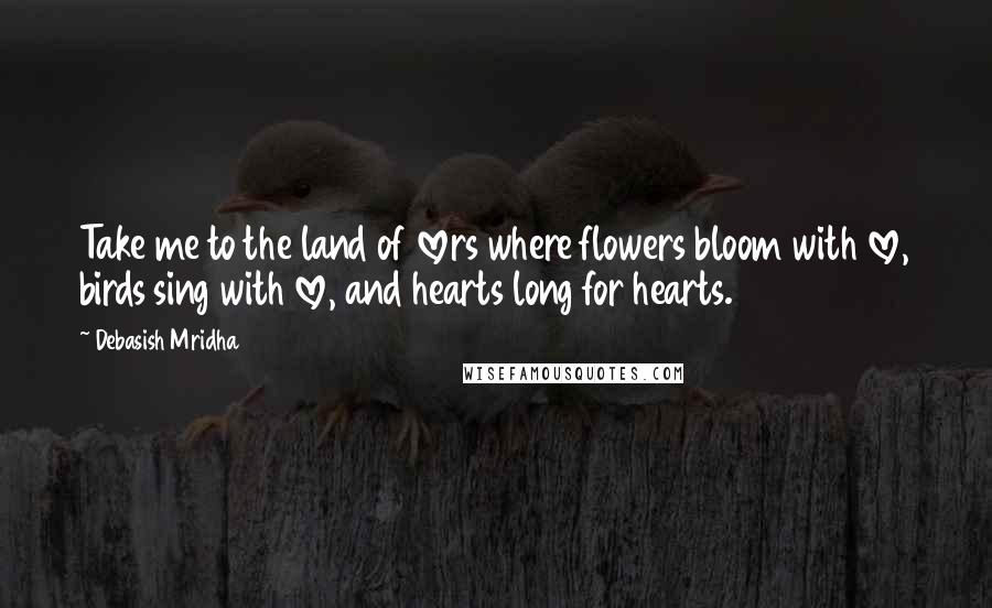 Debasish Mridha Quotes: Take me to the land of lovers where flowers bloom with love, birds sing with love, and hearts long for hearts.