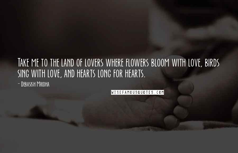 Debasish Mridha Quotes: Take me to the land of lovers where flowers bloom with love, birds sing with love, and hearts long for hearts.