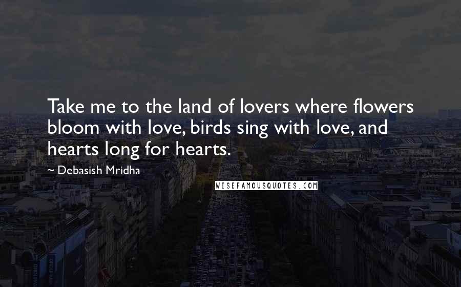 Debasish Mridha Quotes: Take me to the land of lovers where flowers bloom with love, birds sing with love, and hearts long for hearts.