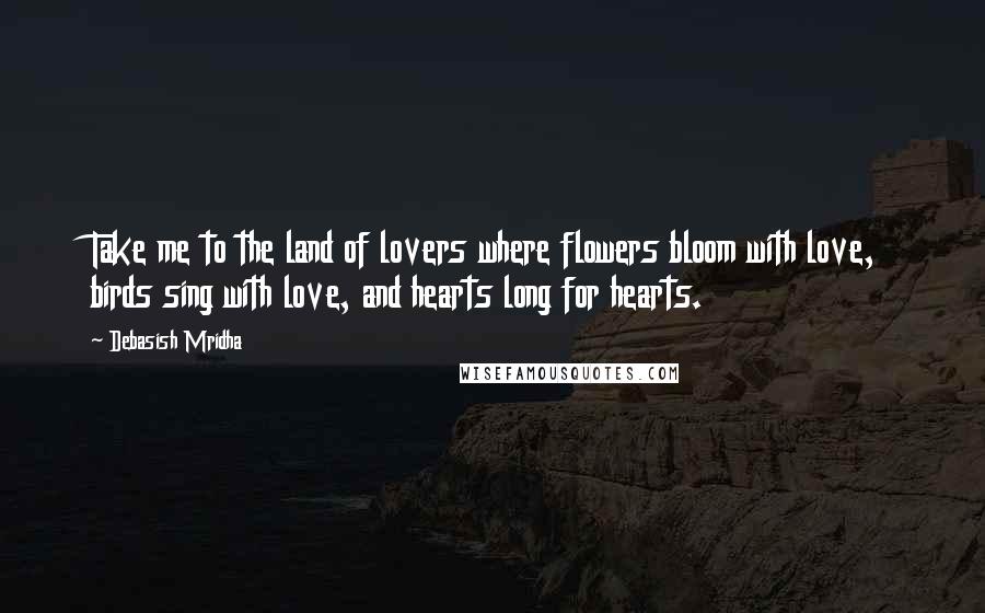 Debasish Mridha Quotes: Take me to the land of lovers where flowers bloom with love, birds sing with love, and hearts long for hearts.