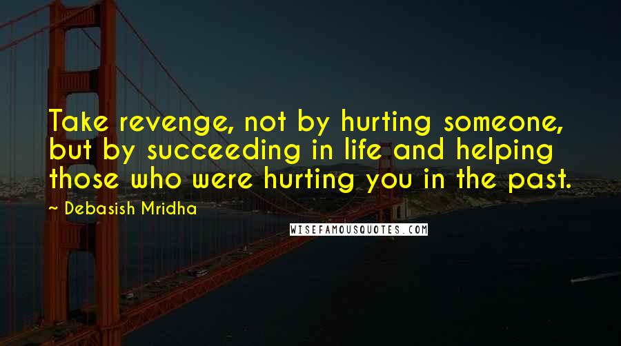 Debasish Mridha Quotes: Take revenge, not by hurting someone, but by succeeding in life and helping those who were hurting you in the past.