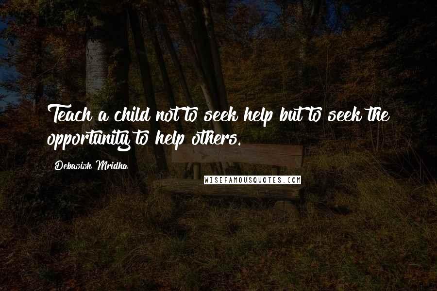 Debasish Mridha Quotes: Teach a child not to seek help but to seek the opportunity to help others.
