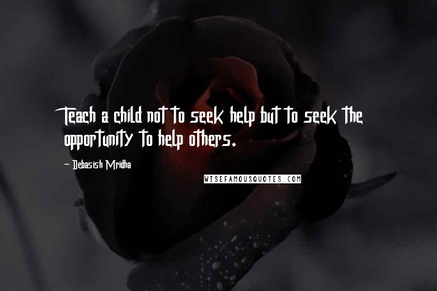 Debasish Mridha Quotes: Teach a child not to seek help but to seek the opportunity to help others.