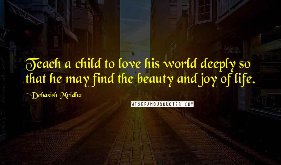 Debasish Mridha Quotes: Teach a child to love his world deeply so that he may find the beauty and joy of life.