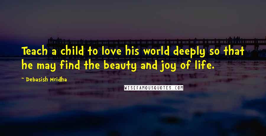 Debasish Mridha Quotes: Teach a child to love his world deeply so that he may find the beauty and joy of life.