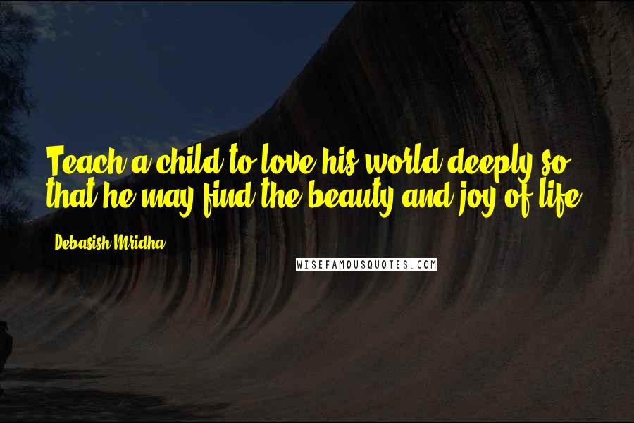 Debasish Mridha Quotes: Teach a child to love his world deeply so that he may find the beauty and joy of life.