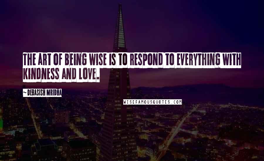 Debasish Mridha Quotes: The art of being wise is to respond to everything with kindness and love.