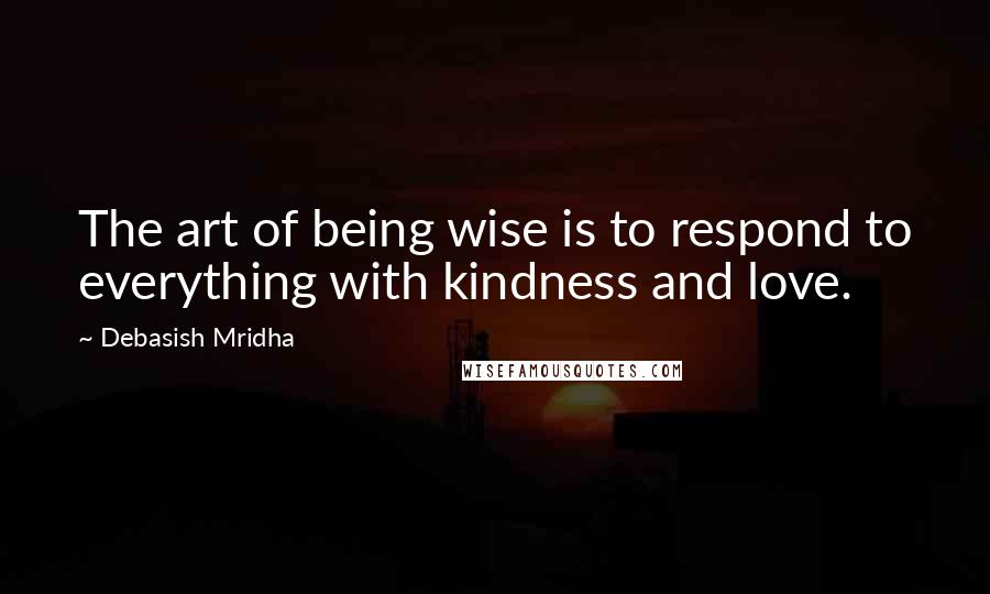 Debasish Mridha Quotes: The art of being wise is to respond to everything with kindness and love.