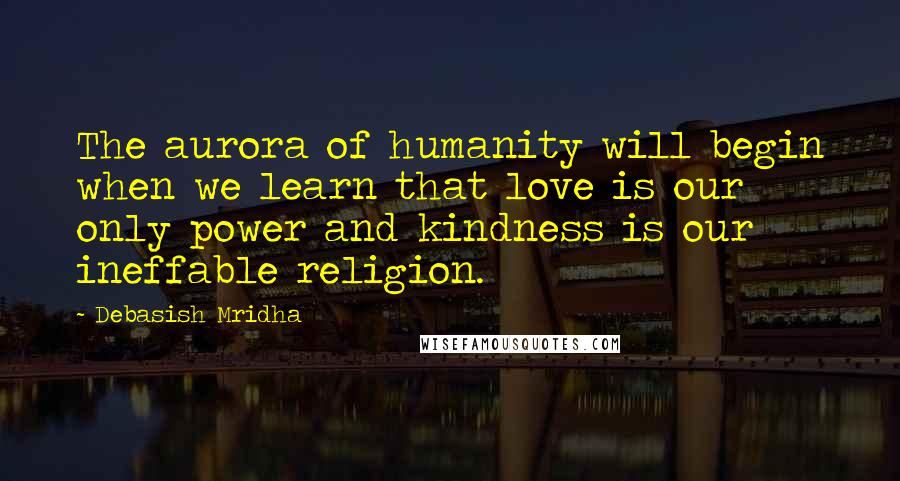 Debasish Mridha Quotes: The aurora of humanity will begin when we learn that love is our only power and kindness is our ineffable religion.