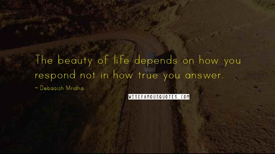Debasish Mridha Quotes: The beauty of life depends on how you respond not in how true you answer.