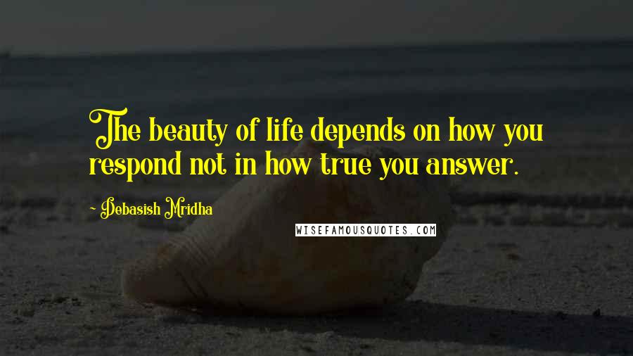 Debasish Mridha Quotes: The beauty of life depends on how you respond not in how true you answer.