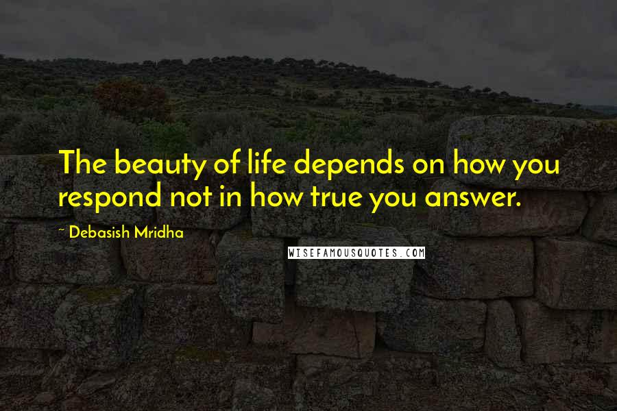 Debasish Mridha Quotes: The beauty of life depends on how you respond not in how true you answer.
