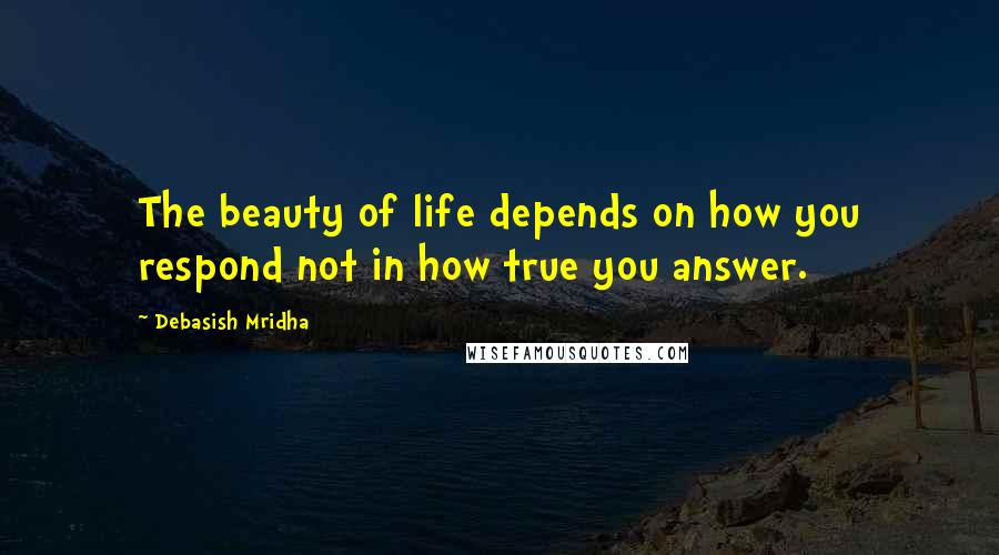 Debasish Mridha Quotes: The beauty of life depends on how you respond not in how true you answer.