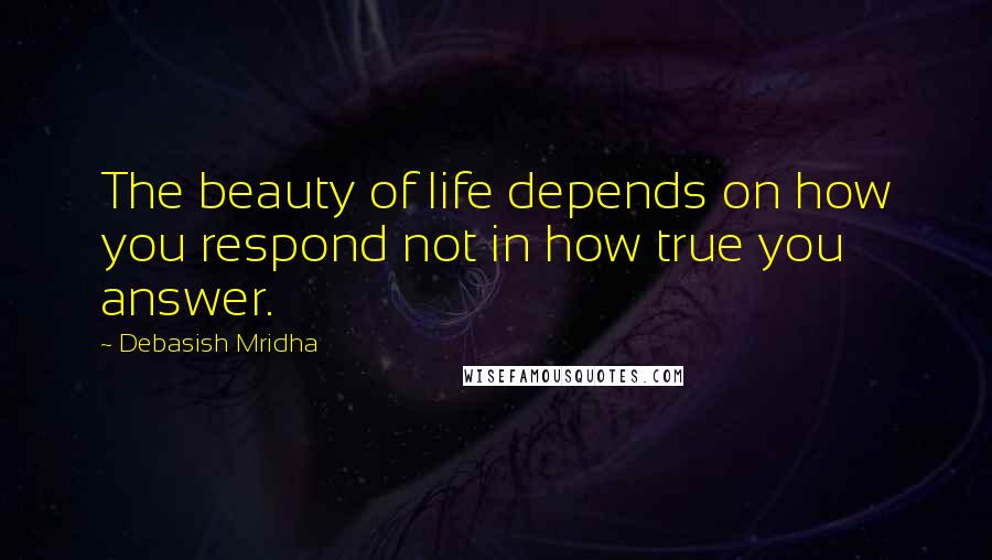 Debasish Mridha Quotes: The beauty of life depends on how you respond not in how true you answer.