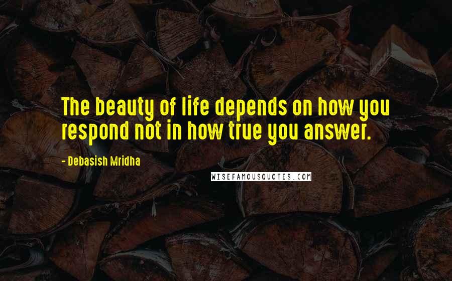 Debasish Mridha Quotes: The beauty of life depends on how you respond not in how true you answer.