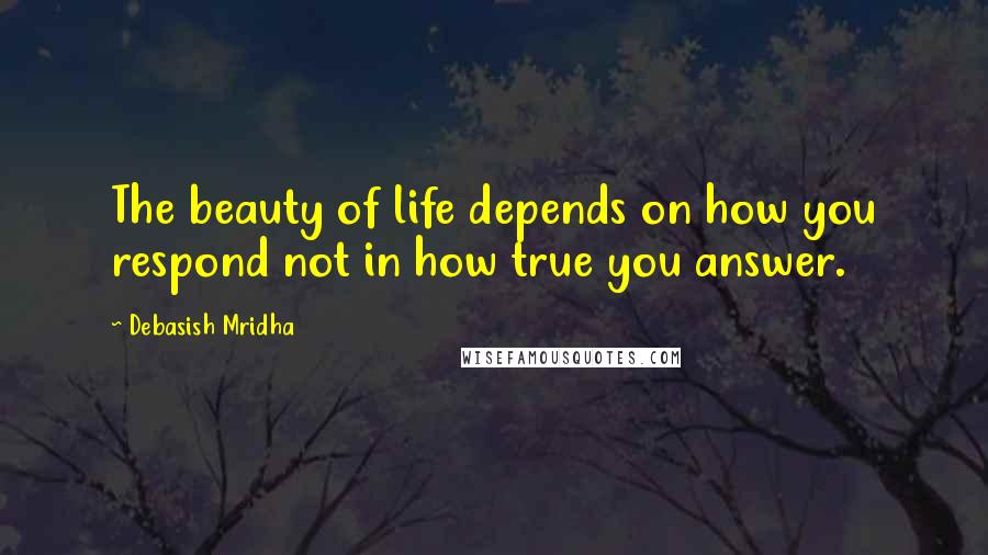Debasish Mridha Quotes: The beauty of life depends on how you respond not in how true you answer.