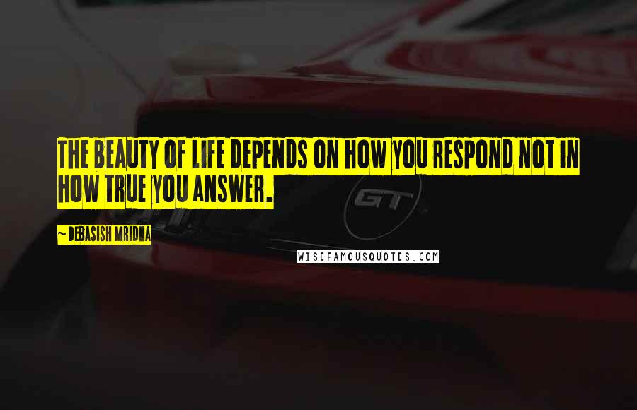 Debasish Mridha Quotes: The beauty of life depends on how you respond not in how true you answer.