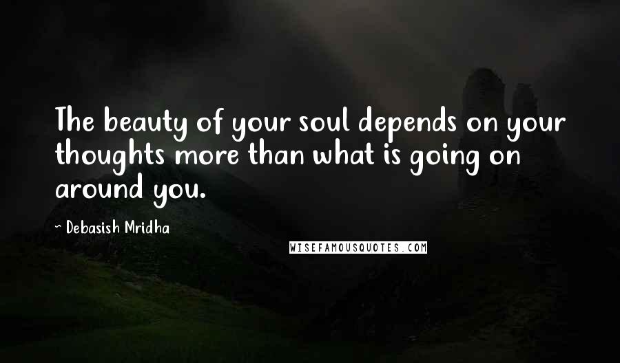 Debasish Mridha Quotes: The beauty of your soul depends on your thoughts more than what is going on around you.