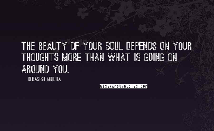 Debasish Mridha Quotes: The beauty of your soul depends on your thoughts more than what is going on around you.