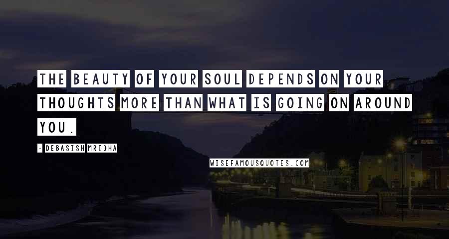 Debasish Mridha Quotes: The beauty of your soul depends on your thoughts more than what is going on around you.