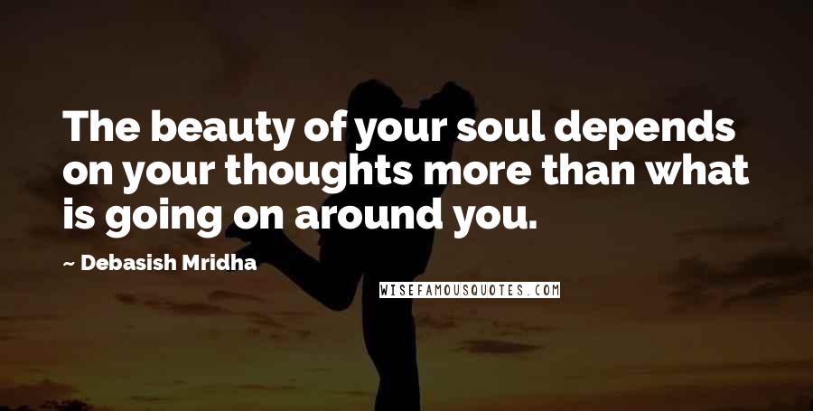 Debasish Mridha Quotes: The beauty of your soul depends on your thoughts more than what is going on around you.