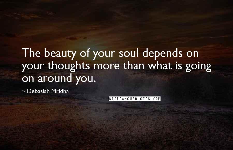 Debasish Mridha Quotes: The beauty of your soul depends on your thoughts more than what is going on around you.