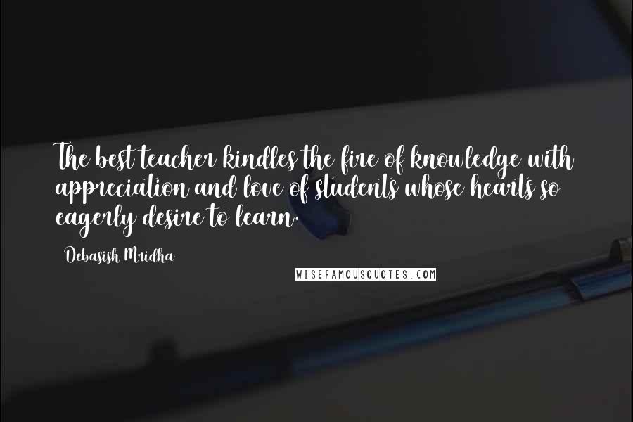 Debasish Mridha Quotes: The best teacher kindles the fire of knowledge with appreciation and love of students whose hearts so eagerly desire to learn.