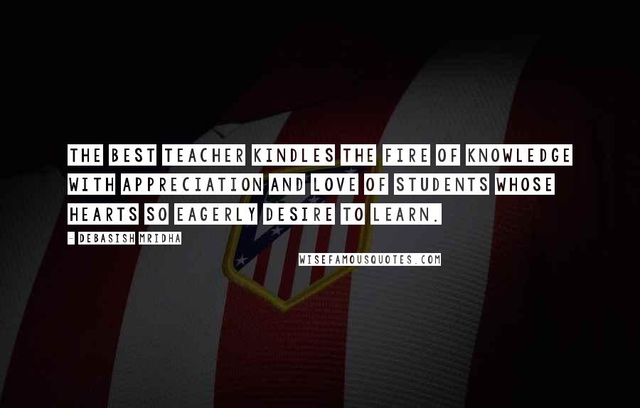 Debasish Mridha Quotes: The best teacher kindles the fire of knowledge with appreciation and love of students whose hearts so eagerly desire to learn.