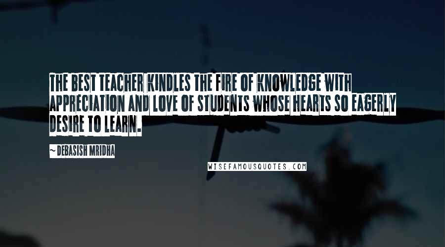 Debasish Mridha Quotes: The best teacher kindles the fire of knowledge with appreciation and love of students whose hearts so eagerly desire to learn.