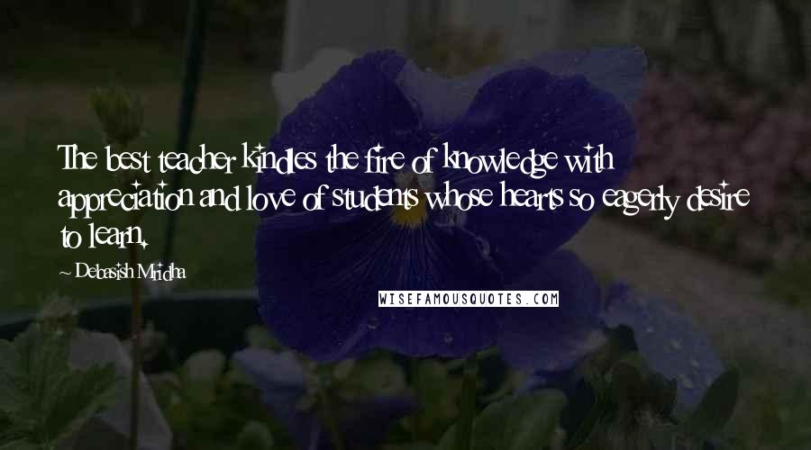 Debasish Mridha Quotes: The best teacher kindles the fire of knowledge with appreciation and love of students whose hearts so eagerly desire to learn.