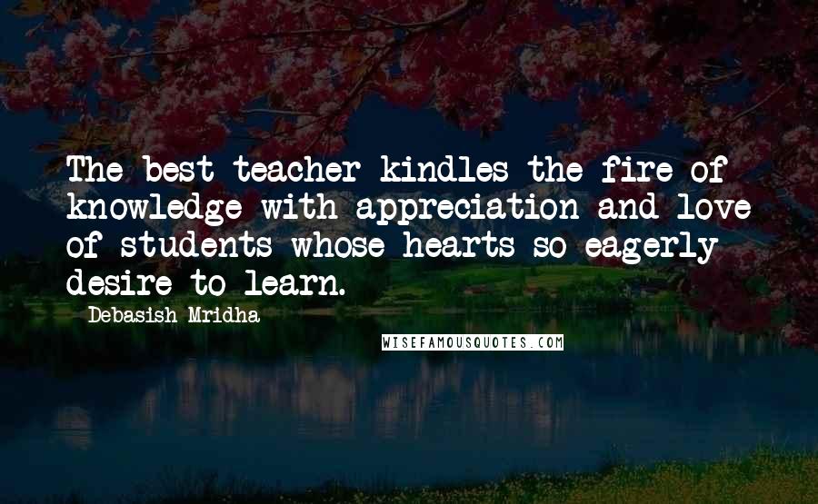 Debasish Mridha Quotes: The best teacher kindles the fire of knowledge with appreciation and love of students whose hearts so eagerly desire to learn.