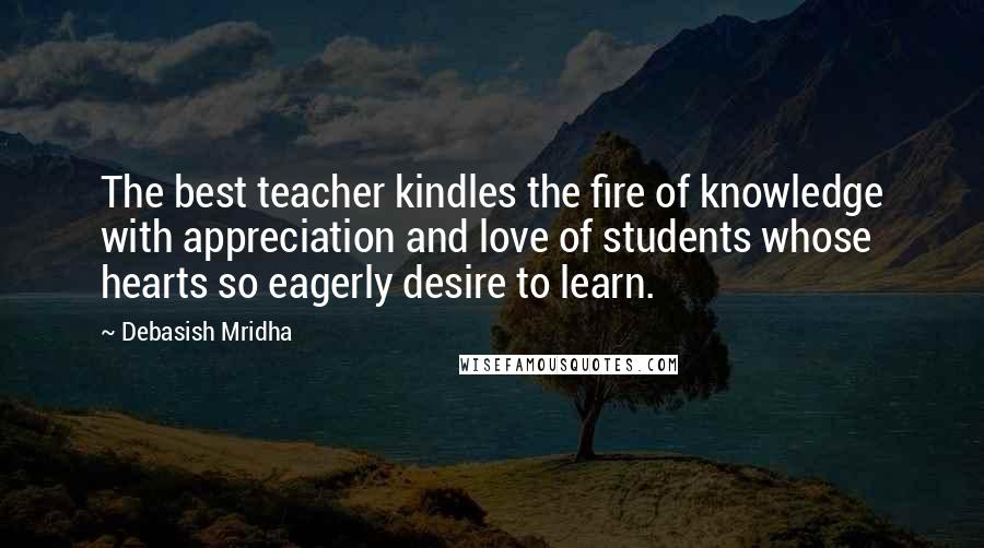 Debasish Mridha Quotes: The best teacher kindles the fire of knowledge with appreciation and love of students whose hearts so eagerly desire to learn.